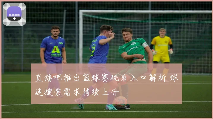直播吧推出篮球赛观看入口解析 球迷搜索需求持续上升