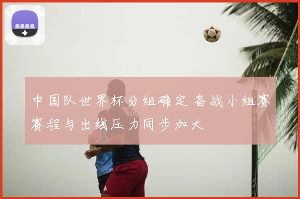 中国队世界杯分组确定 备战小组赛赛程与出线压力同步加大