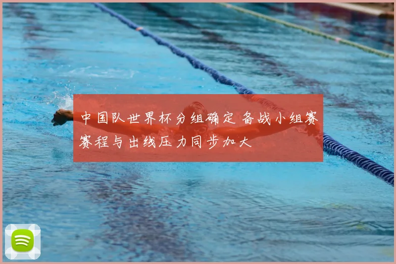 中国队世界杯分组确定 备战小组赛赛程与出线压力同步加大