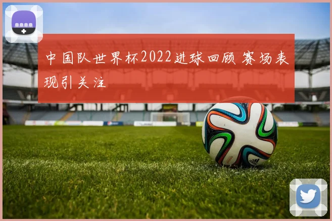 中国队世界杯2022进球回顾 赛场表现引关注
